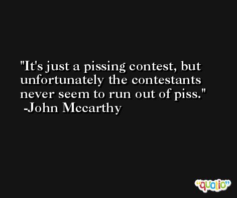 It's just a pissing contest, but unfortunately the contestants never seem to run out of piss. -John Mccarthy