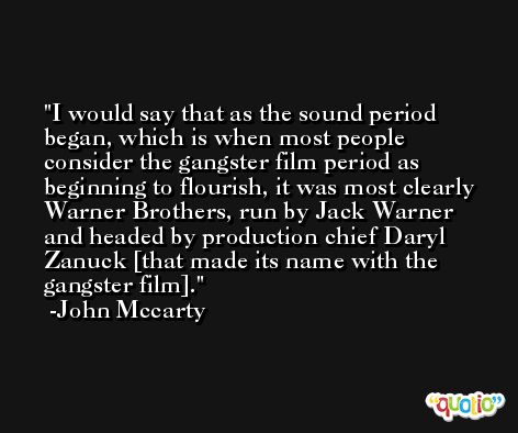 I would say that as the sound period began, which is when most people consider the gangster film period as beginning to flourish, it was most clearly Warner Brothers, run by Jack Warner and headed by production chief Daryl Zanuck [that made its name with the gangster film]. -John Mccarty