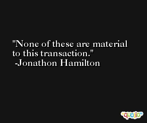 None of these are material to this transaction. -Jonathon Hamilton