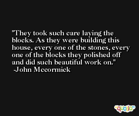 They took such care laying the blocks. As they were building this house, every one of the stones, every one of the blocks they polished off and did such beautiful work on. -John Mccormick