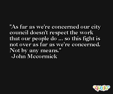 As far as we're concerned our city council doesn't respect the work that our people do ... so this fight is not over as far as we're concerned. Not by any means. -John Mccormick