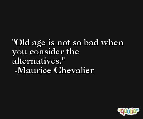 Old age is not so bad when you consider the alternatives. -Maurice Chevalier