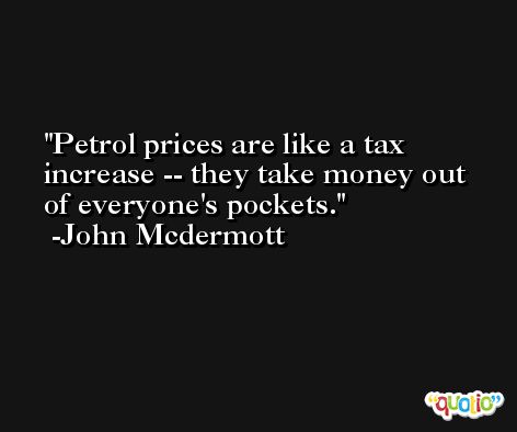 Petrol prices are like a tax increase -- they take money out of everyone's pockets. -John Mcdermott