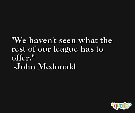 We haven't seen what the rest of our league has to offer. -John Mcdonald