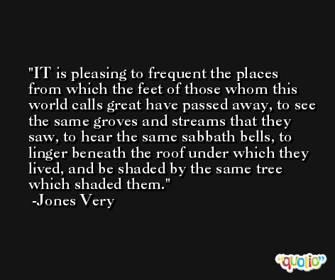IT is pleasing to frequent the places from which the feet of those whom this world calls great have passed away, to see the same groves and streams that they saw, to hear the same sabbath bells, to linger beneath the roof under which they lived, and be shaded by the same tree which shaded them. -Jones Very