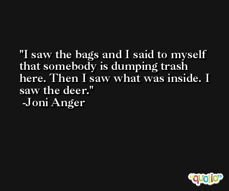 I saw the bags and I said to myself that somebody is dumping trash here. Then I saw what was inside. I saw the deer. -Joni Anger