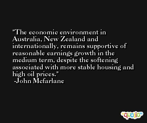 The economic environment in Australia, New Zealand and internationally, remains supportive of reasonable earnings growth in the medium term, despite the softening associated with more stable housing and high oil prices. -John Mcfarlane