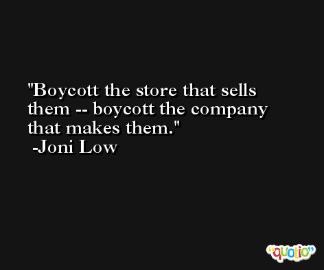 Boycott the store that sells them -- boycott the company that makes them. -Joni Low