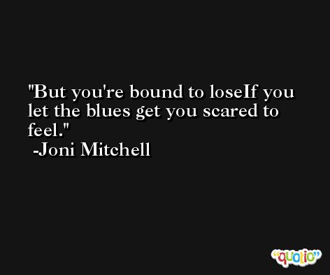 But you're bound to loseIf you let the blues get you scared to feel. -Joni Mitchell