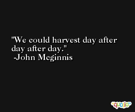 We could harvest day after day after day. -John Mcginnis