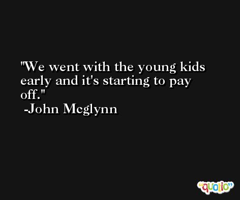 We went with the young kids early and it's starting to pay off. -John Mcglynn