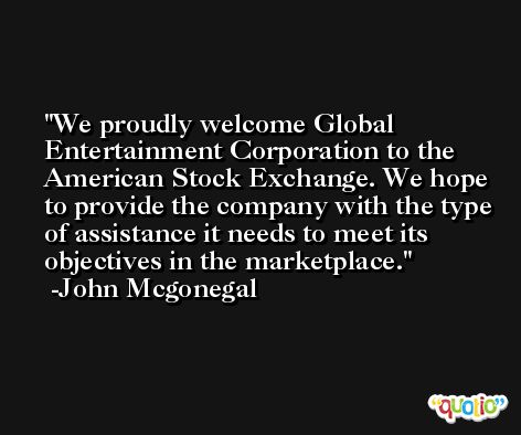 We proudly welcome Global Entertainment Corporation to the American Stock Exchange. We hope to provide the company with the type of assistance it needs to meet its objectives in the marketplace. -John Mcgonegal