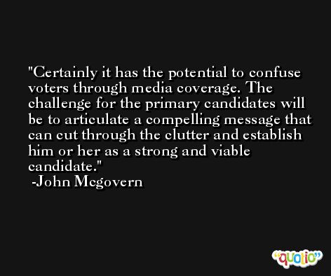 Certainly it has the potential to confuse voters through media coverage. The challenge for the primary candidates will be to articulate a compelling message that can cut through the clutter and establish him or her as a strong and viable candidate. -John Mcgovern