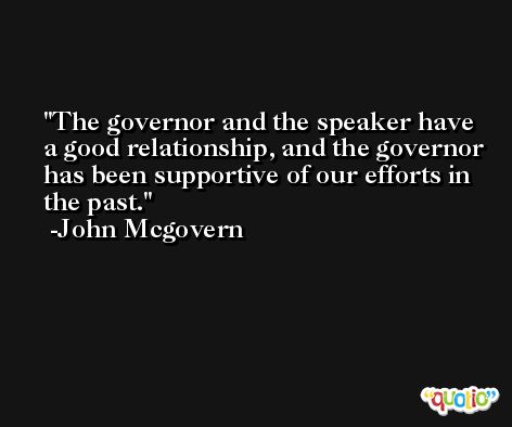 The governor and the speaker have a good relationship, and the governor has been supportive of our efforts in the past. -John Mcgovern