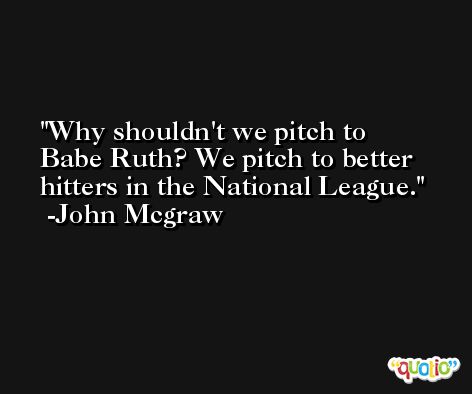 Why shouldn't we pitch to Babe Ruth? We pitch to better hitters in the National League. -John Mcgraw