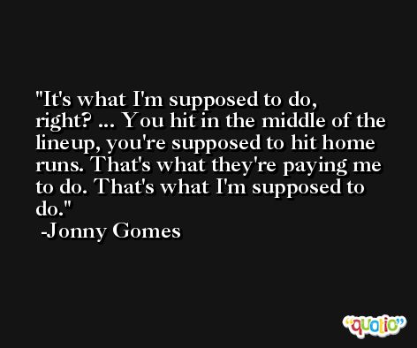 It's what I'm supposed to do, right? ... You hit in the middle of the lineup, you're supposed to hit home runs. That's what they're paying me to do. That's what I'm supposed to do. -Jonny Gomes