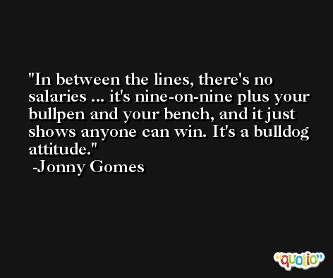 In between the lines, there's no salaries ... it's nine-on-nine plus your bullpen and your bench, and it just shows anyone can win. It's a bulldog attitude. -Jonny Gomes
