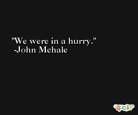 We were in a hurry. -John Mchale