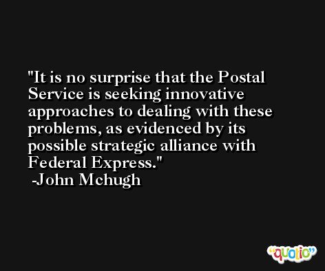 It is no surprise that the Postal Service is seeking innovative approaches to dealing with these problems, as evidenced by its possible strategic alliance with Federal Express. -John Mchugh