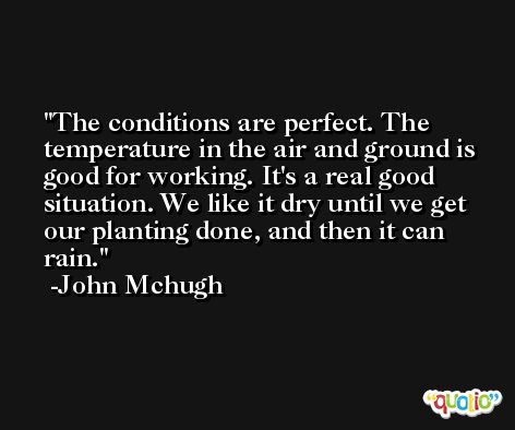 The conditions are perfect. The temperature in the air and ground is good for working. It's a real good situation. We like it dry until we get our planting done, and then it can rain. -John Mchugh