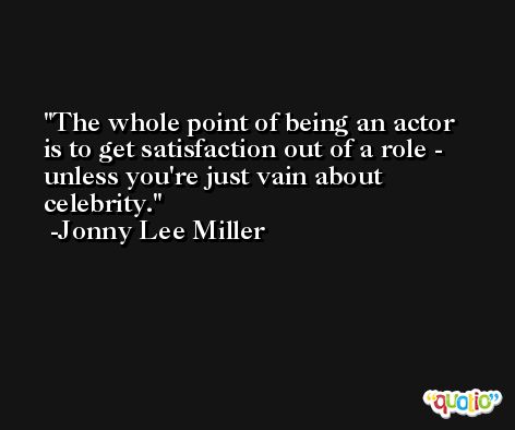 The whole point of being an actor is to get satisfaction out of a role - unless you're just vain about celebrity. -Jonny Lee Miller