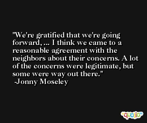 We're gratified that we're going forward, ... I think we came to a reasonable agreement with the neighbors about their concerns. A lot of the concerns were legitimate, but some were way out there. -Jonny Moseley