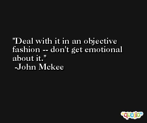 Deal with it in an objective fashion -- don't get emotional about it. -John Mckee