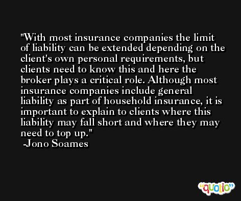 With most insurance companies the limit of liability can be extended depending on the client's own personal requirements, but clients need to know this and here the broker plays a critical role. Although most insurance companies include general liability as part of household insurance, it is important to explain to clients where this liability may fall short and where they may need to top up. -Jono Soames