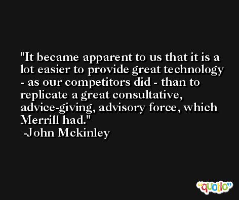 It became apparent to us that it is a lot easier to provide great technology - as our competitors did - than to replicate a great consultative, advice-giving, advisory force, which Merrill had. -John Mckinley
