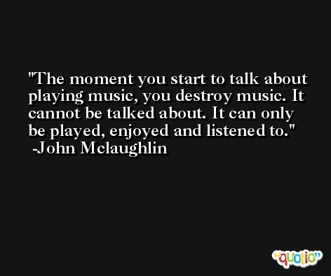 The moment you start to talk about playing music, you destroy music. It cannot be talked about. It can only be played, enjoyed and listened to. -John Mclaughlin