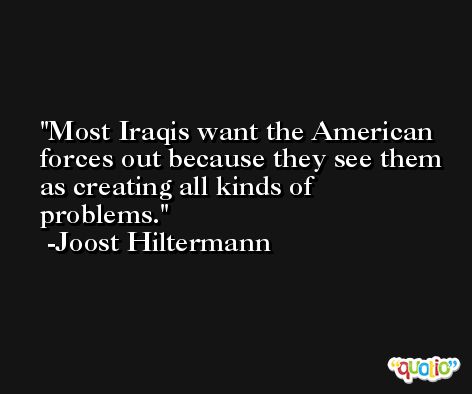 Most Iraqis want the American forces out because they see them as creating all kinds of problems. -Joost Hiltermann