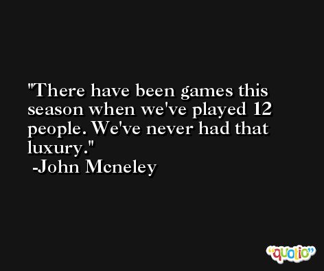 There have been games this season when we've played 12 people. We've never had that luxury. -John Mcneley