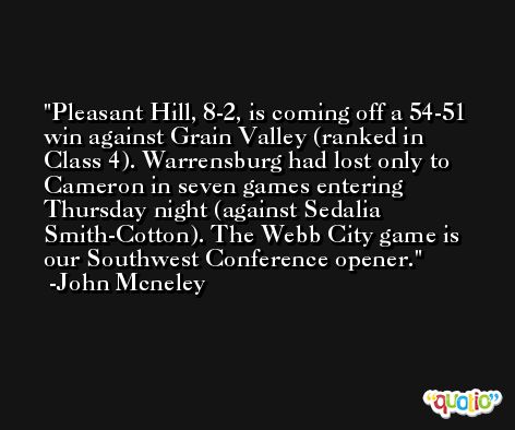 Pleasant Hill, 8-2, is coming off a 54-51 win against Grain Valley (ranked in Class 4). Warrensburg had lost only to Cameron in seven games entering Thursday night (against Sedalia Smith-Cotton). The Webb City game is our Southwest Conference opener. -John Mcneley