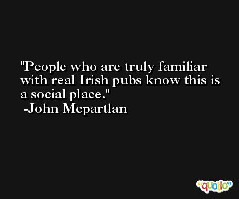 People who are truly familiar with real Irish pubs know this is a social place. -John Mcpartlan