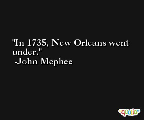 In 1735, New Orleans went under. -John Mcphee