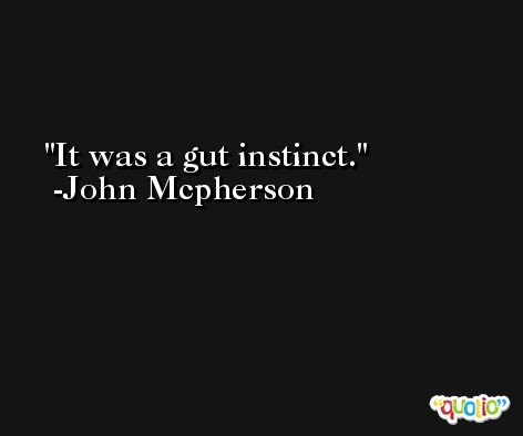 It was a gut instinct. -John Mcpherson