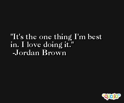 It's the one thing I'm best in. I love doing it. -Jordan Brown
