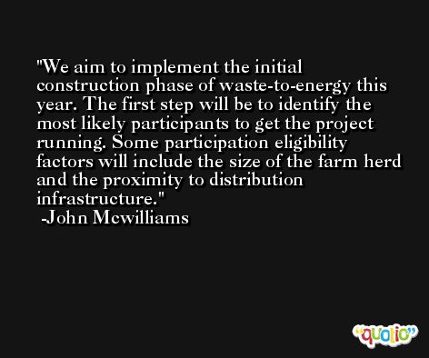 We aim to implement the initial construction phase of waste-to-energy this year. The first step will be to identify the most likely participants to get the project running. Some participation eligibility factors will include the size of the farm herd and the proximity to distribution infrastructure. -John Mcwilliams