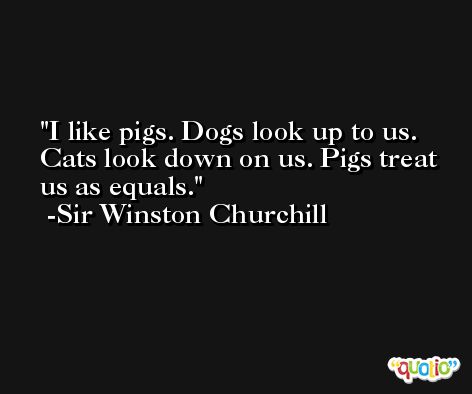I like pigs. Dogs look up to us. Cats look down on us. Pigs treat us as equals. -Sir Winston Churchill