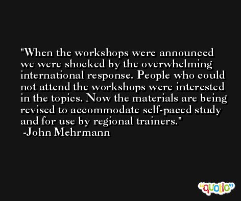 When the workshops were announced we were shocked by the overwhelming international response. People who could not attend the workshops were interested in the topics. Now the materials are being revised to accommodate self-paced study and for use by regional trainers. -John Mehrmann