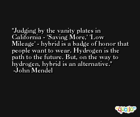 Judging by the vanity plates in California - 'Saving More,' 'Low Mileage' - hybrid is a badge of honor that people want to wear. Hydrogen is the path to the future. But, on the way to hydrogen, hybrid is an alternative. -John Mendel