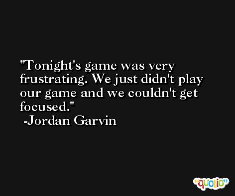 Tonight's game was very frustrating. We just didn't play our game and we couldn't get focused. -Jordan Garvin