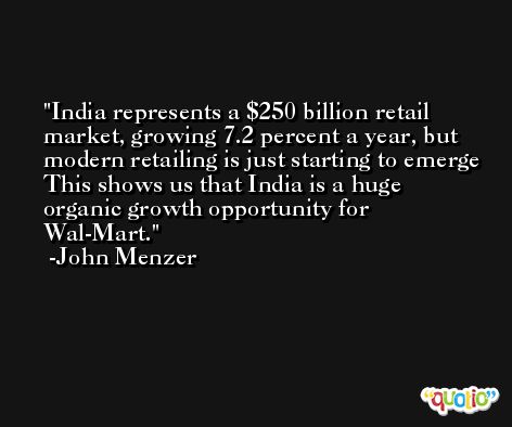 India represents a $250 billion retail market, growing 7.2 percent a year, but modern retailing is just starting to emerge This shows us that India is a huge organic growth opportunity for Wal-Mart. -John Menzer