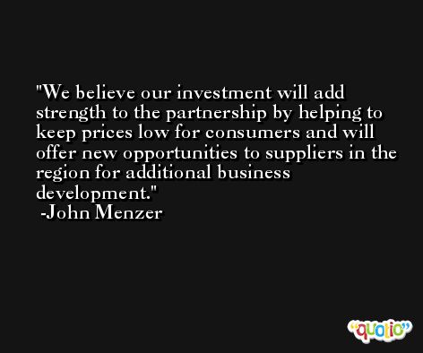 We believe our investment will add strength to the partnership by helping to keep prices low for consumers and will offer new opportunities to suppliers in the region for additional business development. -John Menzer