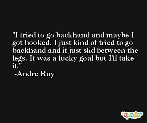 I tried to go backhand and maybe I got hooked. I just kind of tried to go backhand and it just slid between the legs. It was a lucky goal but I'll take it. -Andre Roy