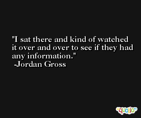 I sat there and kind of watched it over and over to see if they had any information. -Jordan Gross