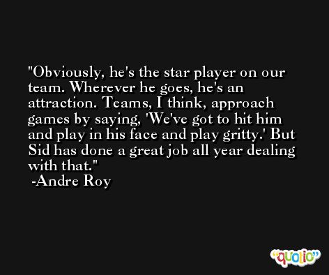 Obviously, he's the star player on our team. Wherever he goes, he's an attraction. Teams, I think, approach games by saying, 'We've got to hit him and play in his face and play gritty.' But Sid has done a great job all year dealing with that. -Andre Roy