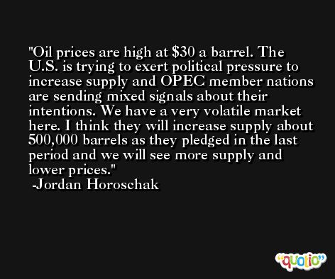 Oil prices are high at $30 a barrel. The U.S. is trying to exert political pressure to increase supply and OPEC member nations are sending mixed signals about their intentions. We have a very volatile market here. I think they will increase supply about 500,000 barrels as they pledged in the last period and we will see more supply and lower prices. -Jordan Horoschak