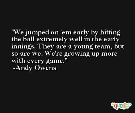 We jumped on 'em early by hitting the ball extremely well in the early innings. They are a young team, but so are we. We're growing up more with every game. -Andy Owens