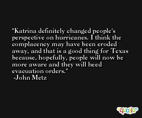 Katrina definitely changed people's perspective on hurricanes. I think the complacency may have been eroded away, and that is a good thing for Texas because, hopefully, people will now be more aware and they will heed evacuation orders. -John Metz